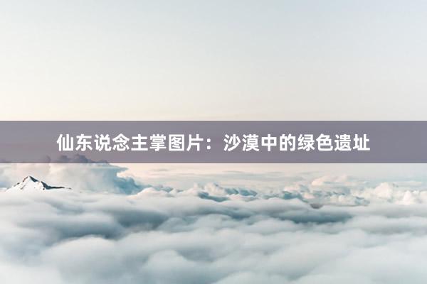 仙东说念主掌图片：沙漠中的绿色遗址